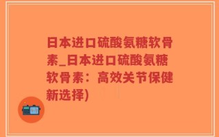 日本进口硫酸氨糖软骨素_日本进口硫酸氨糖软骨素：高效关节保健新选择)