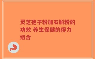 灵芝孢子粉加石斛粉的功效 养生保健的得力组合