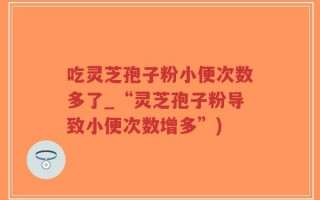 吃灵芝孢子粉小便次数多了_“灵芝孢子粉导致小便次数增多”)