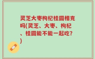 灵芝大枣枸杞桂圆相克吗(灵芝、大枣、枸杞、桂圆能不能一起吃？)