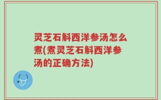 灵芝石斛西洋参汤怎么煮(煮灵芝石斛西洋参汤的正确方法)