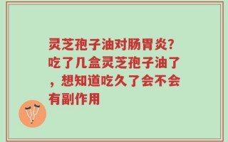 灵芝孢子油对肠胃炎？吃了几盒灵芝孢子油了，想知道吃久了会不会有副作用