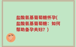 盐酸氨基葡萄糖怀孕(盐酸氨基葡萄糖：如何帮助备孕夫妇？)