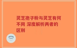 灵芝孢子粉与灵芝有何不同 深度解析两者的区别