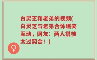 白灵芝和老弟的视频(白灵芝与老弟合体爆笑互动，网友：两人搭档太过契合！)