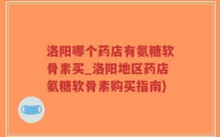 洛阳哪个药店有氨糖软骨素买_洛阳地区药店氨糖软骨素购买指南)
