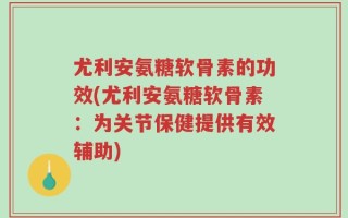 尤利安氨糖软骨素的功效(尤利安氨糖软骨素：为关节保健提供有效辅助)