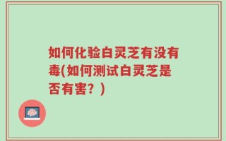 如何化验白灵芝有没有毒(如何测试白灵芝是否有害？)
