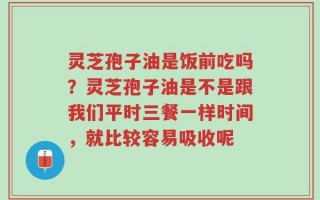 灵芝孢子油是饭前吃吗？灵芝孢子油是不是跟我们平时三餐一样时间，就比较容易吸收呢