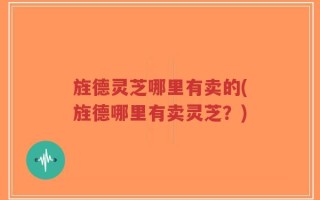 旌德灵芝哪里有卖的(旌德哪里有卖灵芝？)