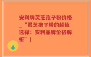 安利牌灵芝孢子粉价格_“灵芝孢子粉的超值选择：安利品牌价格解析”)