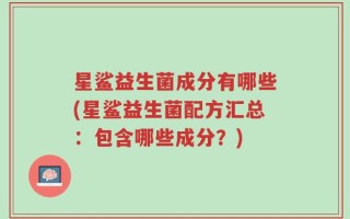 星鲨益生菌成分有哪些(星鲨益生菌配方汇总：包含哪些成分？)