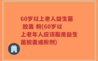 60岁以上老人益生菌 胶囊 粉(60岁以上老年人应该服用益生菌胶囊或粉剂)