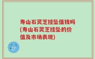 寿山石灵芝挂坠值钱吗(寿山石灵芝挂坠的价值及市场表现)