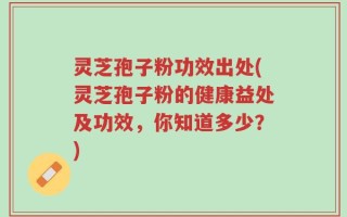 灵芝孢子粉功效出处(灵芝孢子粉的健康益处及功效，你知道多少？)