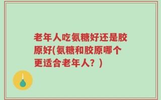 老年人吃氨糖好还是胶原好(氨糖和胶原哪个更适合老年人？)