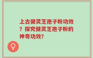 上古健灵芝孢子粉功效？探究健灵芝孢子粉的神奇功效？