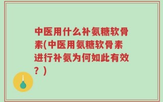 中医用什么补氨糖软骨素(中医用氨糖软骨素进行补氨为何如此有效？)