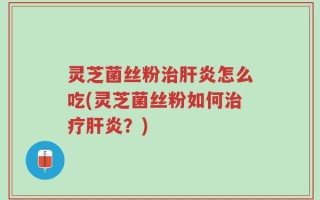 灵芝菌丝粉治肝炎怎么吃(灵芝菌丝粉如何治疗肝炎？)