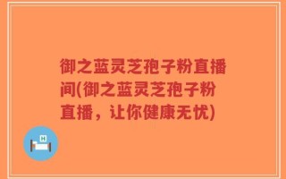 御之蓝灵芝孢子粉直播间(御之蓝灵芝孢子粉直播，让你健康无忧)