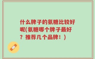 什么牌子的氨糖比较好呢(氨糖哪个牌子最好？推荐几个品牌！)