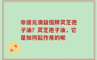 帝道元澳益佰牌灵芝孢子油？灵芝孢子油，它是如何起作用的呢