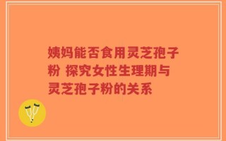 姨妈能否食用灵芝孢子粉 探究女性生理期与灵芝孢子粉的关系