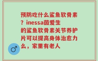 预防吃什么鲨鱼软骨素？inessa茵爱生的鲨鱼软骨素关节养护片可以提高身体治愈力么，家里有老人