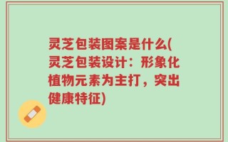 灵芝包装图案是什么(灵芝包装设计：形象化植物元素为主打，突出健康特征)
