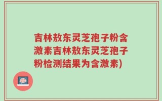 吉林敖东灵芝孢子粉含激素吉林敖东灵芝孢子粉检测结果为含激素)