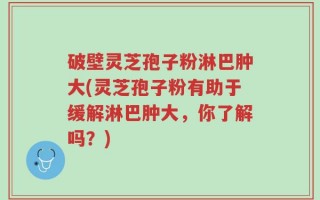 破壁灵芝孢子粉淋巴肿大(灵芝孢子粉有助于缓解淋巴肿大，你了解吗？)