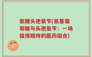 氨糖头孢氨苄(氨基葡萄糖与头孢氨苄：一场值得期待的医药组合)
