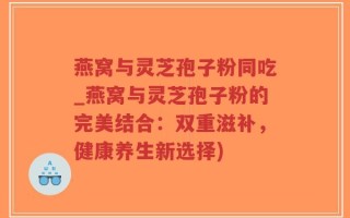 燕窝与灵芝孢子粉同吃_燕窝与灵芝孢子粉的完美结合：双重滋补，健康养生新选择)