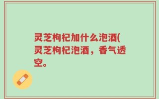 灵芝枸杞加什么泡酒(灵芝枸杞泡酒，香气透空。
