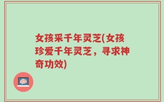 女孩采千年灵芝(女孩珍爱千年灵芝，寻求神奇功效)