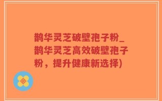 鹊华灵芝破壁孢子粉_鹊华灵芝高效破壁孢子粉，提升健康新选择)