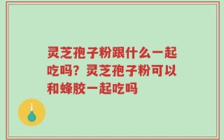 灵芝孢子粉跟什么一起吃吗？灵芝孢子粉可以和蜂胶一起吃吗