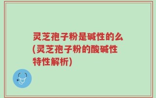 灵芝孢子粉是碱性的么(灵芝孢子粉的酸碱性特性解析)