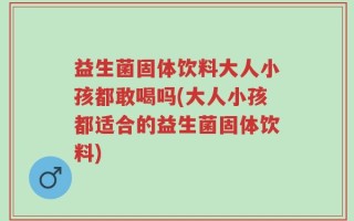 益生菌固体饮料大人小孩都敢喝吗(大人小孩都适合的益生菌固体饮料)