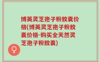 博英灵芝孢子粉胶囊价格(博英灵芝孢子粉胶囊价格-购买全天然灵芝孢子粉胶囊)