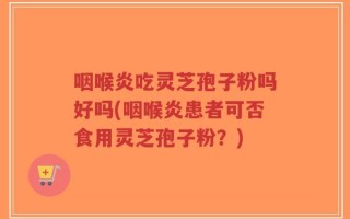 咽喉炎吃灵芝孢子粉吗好吗(咽喉炎患者可否食用灵芝孢子粉？)