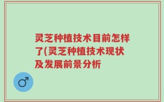 灵芝种植技术目前怎样了(灵芝种植技术现状及发展前景分析