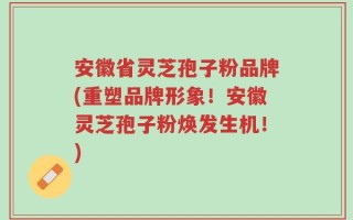 安徽省灵芝孢子粉品牌(重塑品牌形象！安徽灵芝孢子粉焕发生机！)