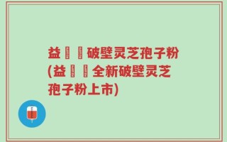 益韓莊破壁灵芝孢子粉(益韓莊全新破壁灵芝孢子粉上市)