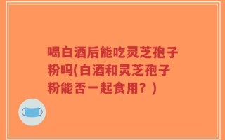 喝白酒后能吃灵芝孢子粉吗(白酒和灵芝孢子粉能否一起食用？)