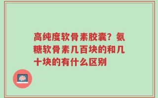 高纯度软骨素胶囊？氨糖软骨素几百块的和几十块的有什么区别
