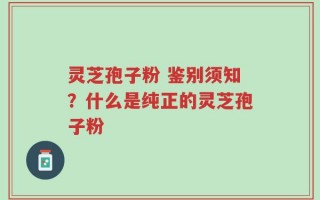 灵芝孢子粉 鉴别须知？什么是纯正的灵芝孢子粉