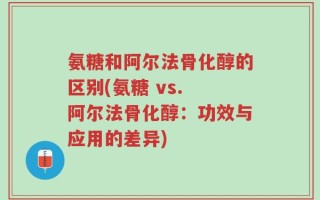 氨糖和阿尔法骨化醇的区别(氨糖 vs. 阿尔法骨化醇：功效与应用的差异)