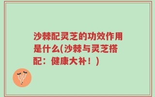 沙棘配灵芝的功效作用是什么(沙棘与灵芝搭配：健康大补！)