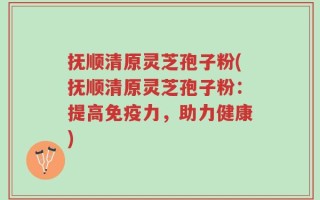 抚顺清原灵芝孢子粉(抚顺清原灵芝孢子粉：提高免疫力，助力健康)